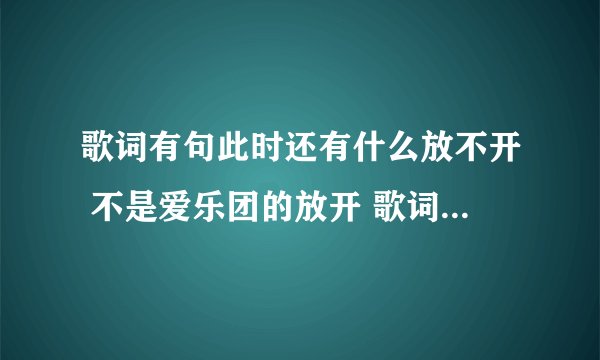 歌词有句此时还有什么放不开 不是爱乐团的放开 歌词可能也是我几错了 反正就男的唱的音比较高