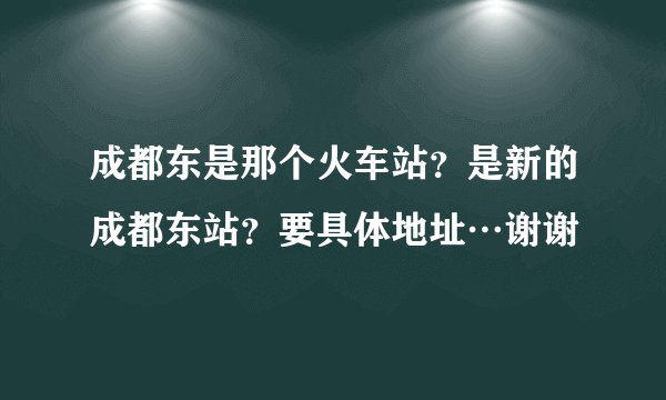 成都东是那个火车站？是新的成都东站？要具体地址…谢谢