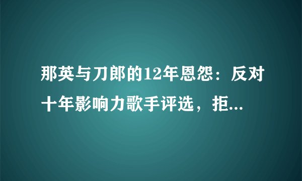那英与刀郎的12年恩怨：反对十年影响力歌手评选，拒绝其上春晚