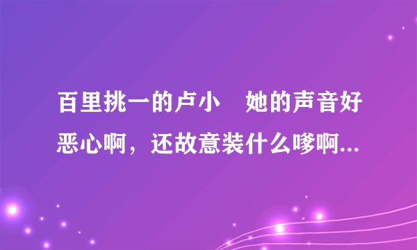 百里挑一的卢小彧她的声音好恶心啊，还故意装什么嗲啊？讨厌死了！