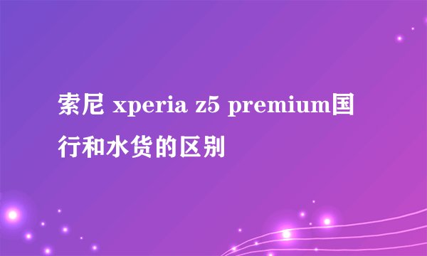 索尼 xperia z5 premium国行和水货的区别