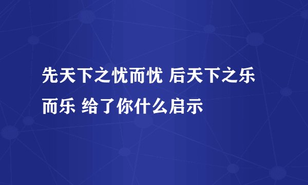 先天下之忧而忧 后天下之乐而乐 给了你什么启示