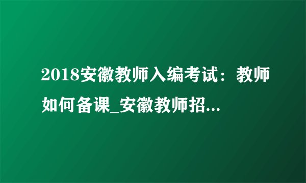 2018安徽教师入编考试：教师如何备课_安徽教师招聘考试网