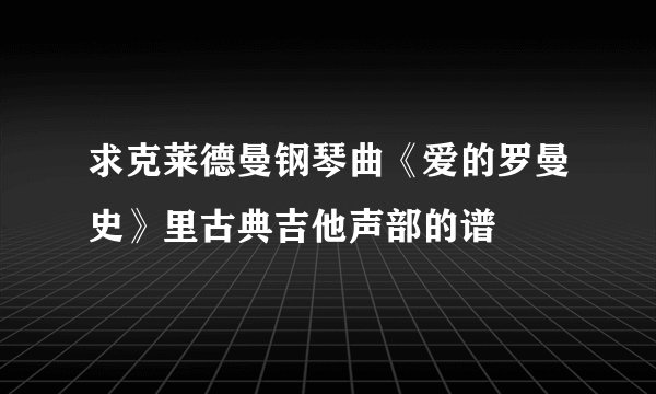 求克莱德曼钢琴曲《爱的罗曼史》里古典吉他声部的谱