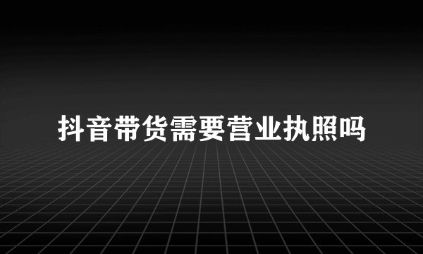 抖音带货需要营业执照吗