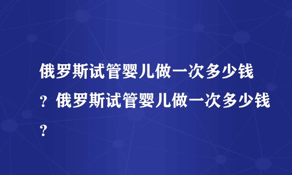 俄罗斯试管婴儿做一次多少钱？俄罗斯试管婴儿做一次多少钱？