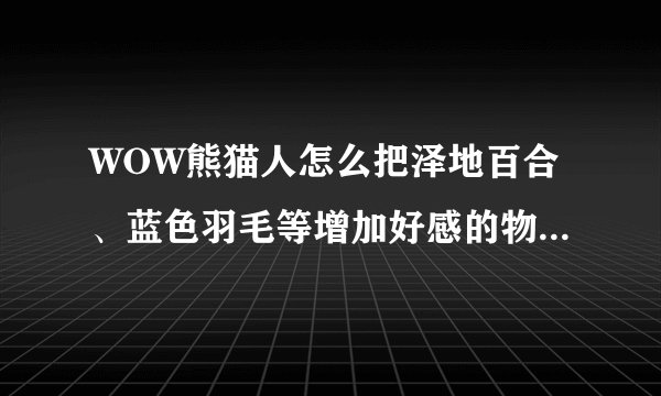 WOW熊猫人怎么把泽地百合、蓝色羽毛等增加好感的物品交给阡陌客？？