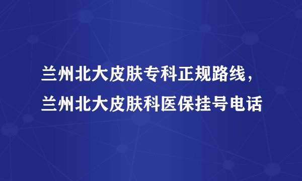 兰州北大皮肤专科正规路线，兰州北大皮肤科医保挂号电话