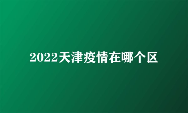 2022天津疫情在哪个区