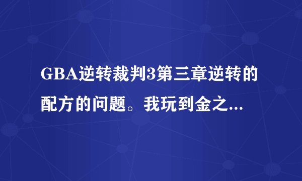 GBA逆转裁判3第三章逆转的配方的问题。我玩到金之虎都被我弄上法庭来了。可是就这里玩不下去了，又不能威