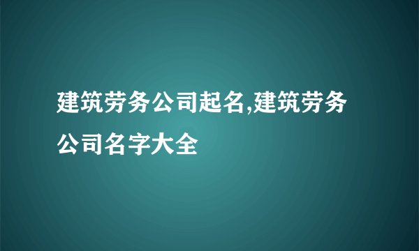 建筑劳务公司起名,建筑劳务公司名字大全