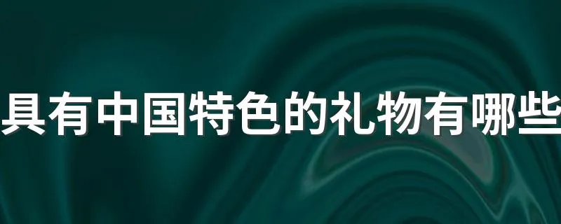 具有中国特色的礼物有哪些 中国特色的礼物有哪些