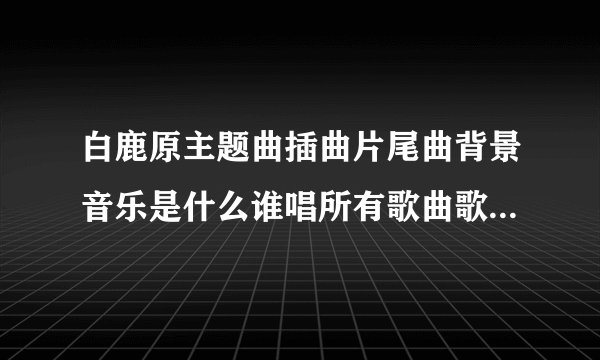 白鹿原主题曲插曲片尾曲背景音乐是什么谁唱所有歌曲歌词MV视频__白鹿原所有歌曲歌词大