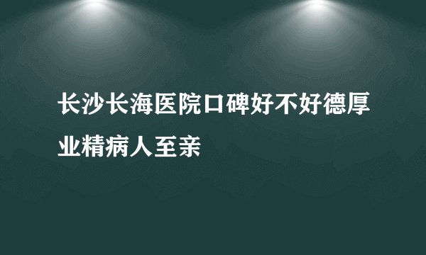 长沙长海医院口碑好不好德厚业精病人至亲