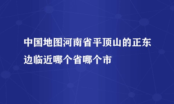 中国地图河南省平顶山的正东边临近哪个省哪个市