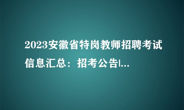 2023安徽省特岗教师招聘考试信息汇总：招考公告|职位表|报名入口|成绩查询|面试时间专题