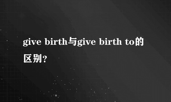 give birth与give birth to的区别？