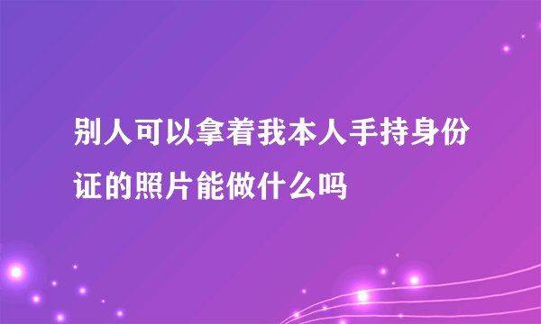 别人可以拿着我本人手持身份证的照片能做什么吗