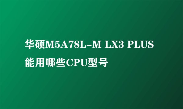 华硕M5A78L-M LX3 PLUS能用哪些CPU型号