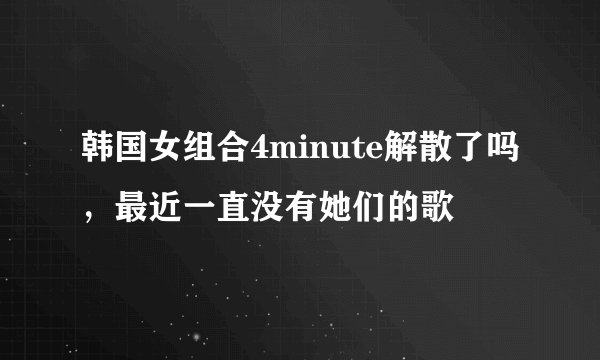 韩国女组合4minute解散了吗，最近一直没有她们的歌
