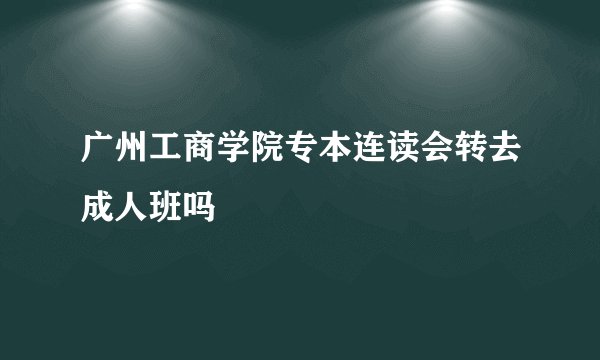 广州工商学院专本连读会转去成人班吗