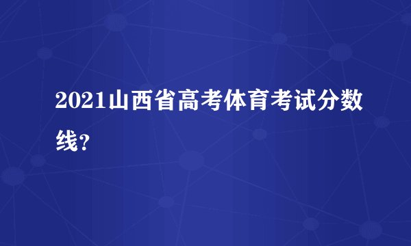 2021山西省高考体育考试分数线？