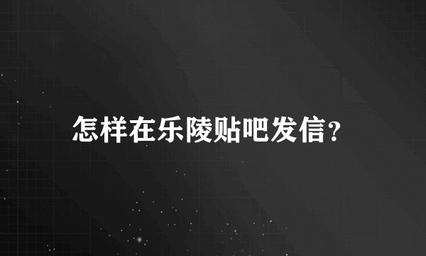 怎样在乐陵贴吧发信？