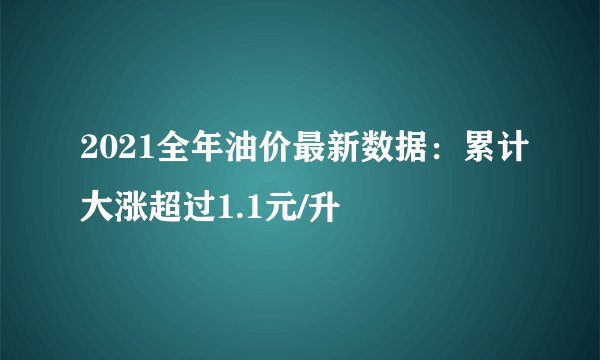 2021全年油价最新数据：累计大涨超过1.1元/升