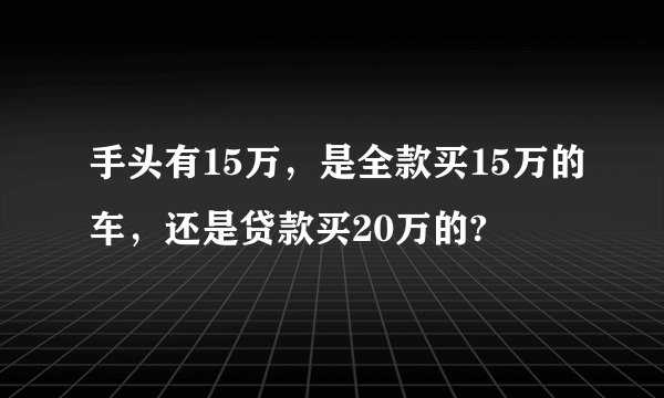 手头有15万，是全款买15万的车，还是贷款买20万的?