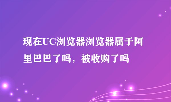 现在UC浏览器浏览器属于阿里巴巴了吗，被收购了吗