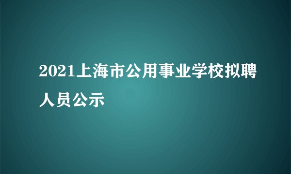 2021上海市公用事业学校拟聘人员公示