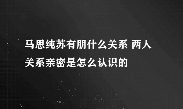 马思纯苏有朋什么关系 两人关系亲密是怎么认识的