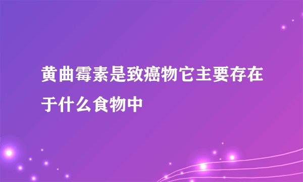 黄曲霉素是致癌物它主要存在于什么食物中