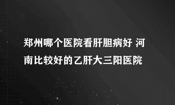 郑州哪个医院看肝胆病好 河南比较好的乙肝大三阳医院