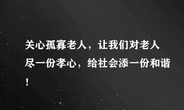 关心孤寡老人，让我们对老人尽一份孝心，给社会添一份和谐！