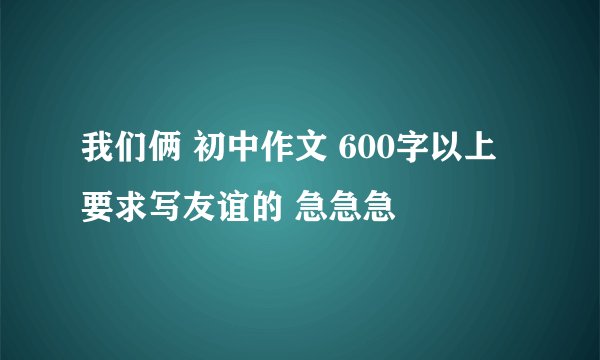 我们俩 初中作文 600字以上 要求写友谊的 急急急
