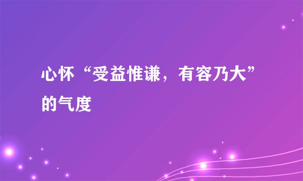 心怀“受益惟谦，有容乃大”的气度
