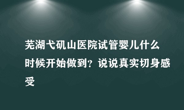 芜湖弋矶山医院试管婴儿什么时候开始做到？说说真实切身感受