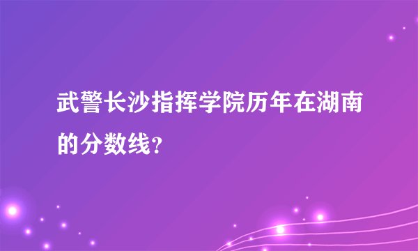武警长沙指挥学院历年在湖南的分数线？
