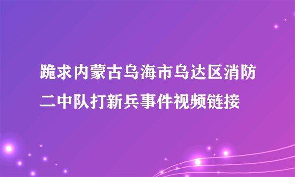 跪求内蒙古乌海市乌达区消防二中队打新兵事件视频链接