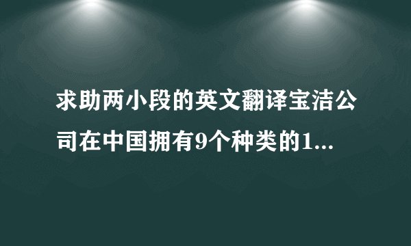 求助两小段的英文翻译宝洁公司在中国拥有9个种类的15个品牌的产品,包括头发护理产品,个人清洁用品,皮肤护理产品,洗涤用品等.公司采用的多品牌策略和新产品开发策略是其在激烈的竞争下成功的要素之一,因为它可以满足顾客的多种需要,吸引不同市场分区的消费者.1. 多品牌策略宝洁拥有超过250种世界知名品牌的产品,畅销世界130多个国家和地区.在中国,宝洁以其大量深入人心的著名品牌如漂柔,海飞丝,舒肤佳(),玉兰油（Olay）,汰渍（Tide）等,已经成为日化市场无可抗衡的品牌领袖.