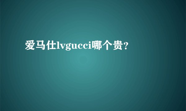 爱马仕lvgucci哪个贵？