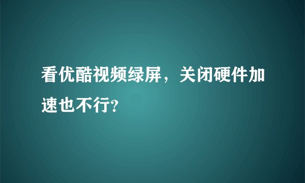 看优酷视频绿屏，关闭硬件加速也不行？