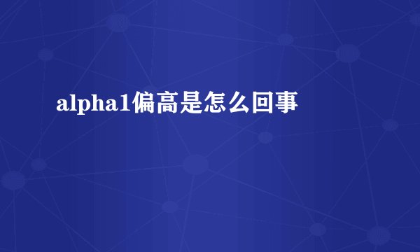 alpha1偏高是怎么回事