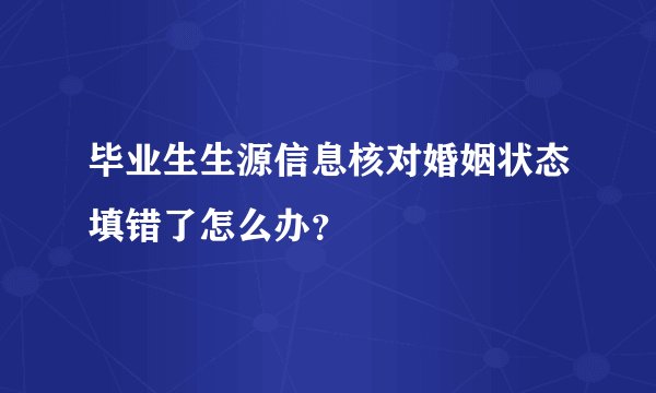 毕业生生源信息核对婚姻状态填错了怎么办？