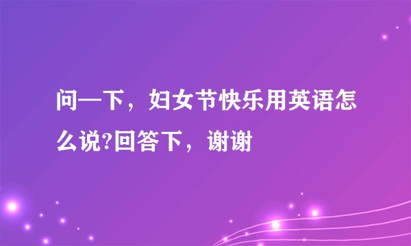 问—下，妇女节快乐用英语怎么说?回答下，谢谢
