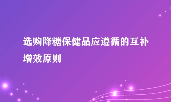 选购降糖保健品应遵循的互补增效原则