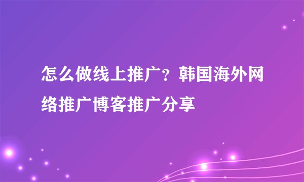 怎么做线上推广？韩国海外网络推广博客推广分享