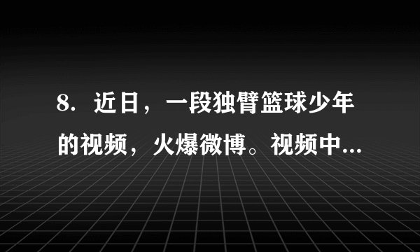 8．近日，一段独臂篮球少年的视频，火爆微博。视频中的少年名叫张家城，5岁时因一场意外失去了右前臂。2018年爱上篮球运动后，他每天早起到学校操场上练球，放学回家后，在狭小的房间里练习运球、投篮。不到两年的时间，球技日益娴熟6月4日，他正式注册为运动员。张家城表示，他只想练好基本功，专注打好球希望将来有一天能在职业球场上挥洒汗水。这给我们的启示是①要接受现实，积极悦纳自己②要降低要求，学会知足常乐③要高傲冷峻，永远赞美自己④要不断努力，激发自己潜能A．①②	B．①④	C．②④	D．②③