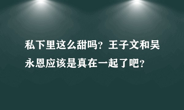 私下里这么甜吗？王子文和吴永恩应该是真在一起了吧？